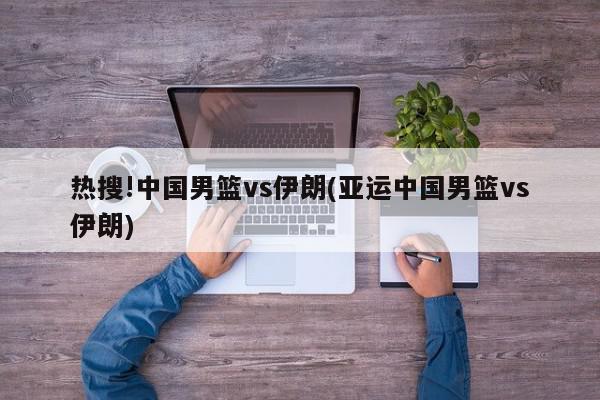 热搜!中国男篮vs伊朗(亚运中国男篮vs伊朗)