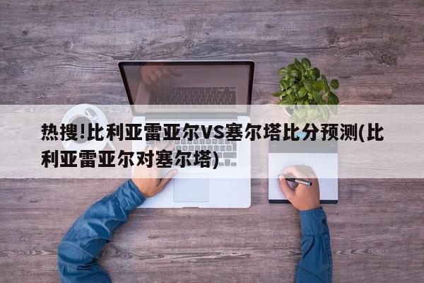 热搜!比利亚雷亚尔VS塞尔塔比分预测(比利亚雷亚尔对塞尔塔)