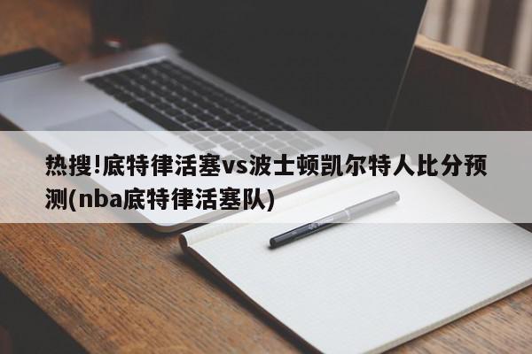 热搜!底特律活塞vs波士顿凯尔特人比分预测(nba底特律活塞队)