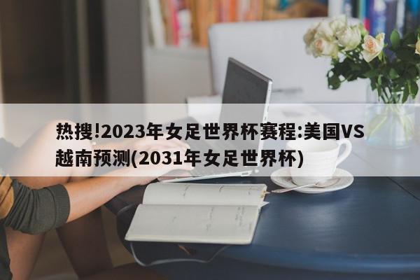 热搜!2023年女足世界杯赛程:美国VS越南预测(2031年女足世界杯)