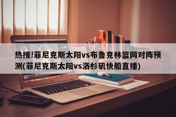 热搜!菲尼克斯太阳vs布鲁克林篮网对阵预测(菲尼克斯太阳vs洛杉矶快船直播)