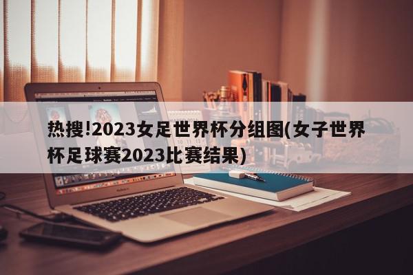 热搜!2023女足世界杯分组图(女子世界杯足球赛2023比赛结果)