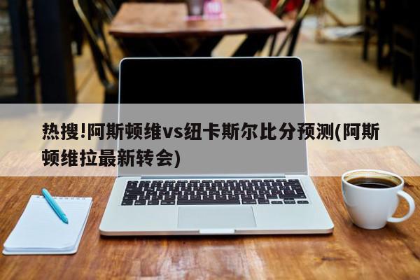 热搜!阿斯顿维vs纽卡斯尔比分预测(阿斯顿维拉最新转会)