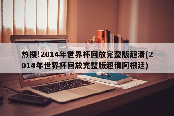 热搜!2014年世界杯回放完整版超清(2014年世界杯回放完整版超清阿根廷)