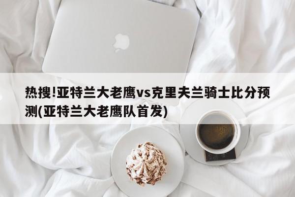 热搜!亚特兰大老鹰vs克里夫兰骑士比分预测(亚特兰大老鹰队首发)