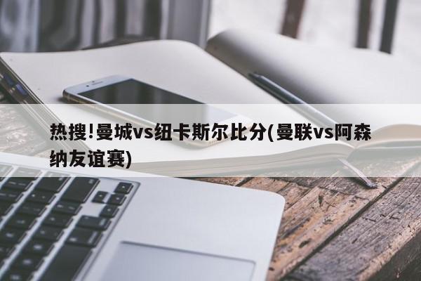 热搜!曼城vs纽卡斯尔比分(曼联vs阿森纳友谊赛)