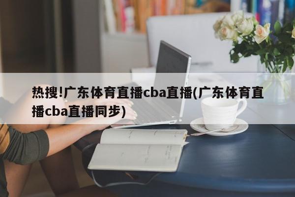 热搜!广东体育直播cba直播(广东体育直播cba直播同步)