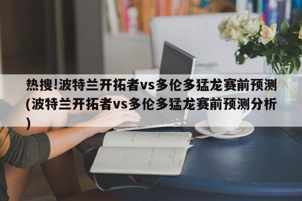 热搜!波特兰开拓者vs多伦多猛龙赛前预测(波特兰开拓者vs多伦多猛龙赛前预测分析)