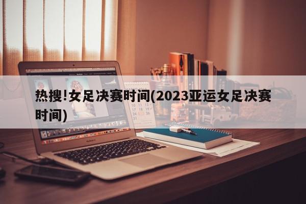 热搜!女足决赛时间(2023亚运女足决赛时间)