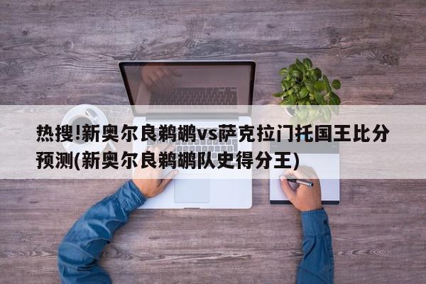 热搜!新奥尔良鹈鹕vs萨克拉门托国王比分预测(新奥尔良鹈鹕队史得分王)