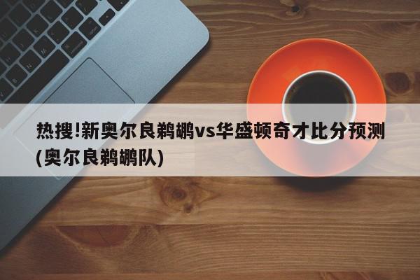 热搜!新奥尔良鹈鹕vs华盛顿奇才比分预测(奥尔良鹈鹕队)