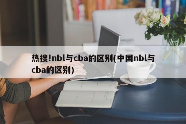 热搜!nbl与cba的区别(中国nbl与cba的区别)