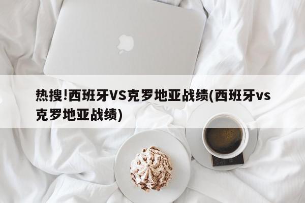 热搜!西班牙VS克罗地亚战绩(西班牙vs克罗地亚战绩)