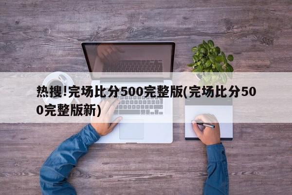 热搜!完场比分500完整版(完场比分500完整版新)