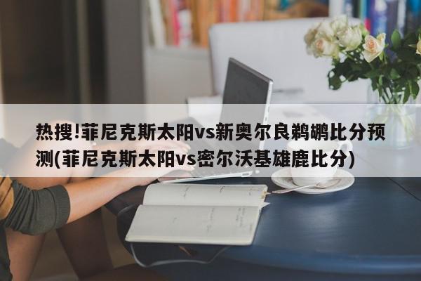 热搜!菲尼克斯太阳vs新奥尔良鹈鹕比分预测(菲尼克斯太阳vs密尔沃基雄鹿比分)