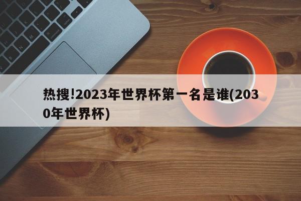 热搜!2023年世界杯第一名是谁(2030年世界杯)