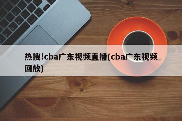 热搜!cba广东视频直播(cba广东视频回放)