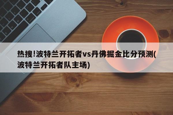 热搜!波特兰开拓者vs丹佛掘金比分预测(波特兰开拓者队主场)