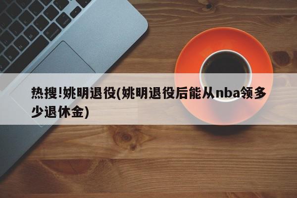 热搜!姚明退役(姚明退役后能从nba领多少退休金)