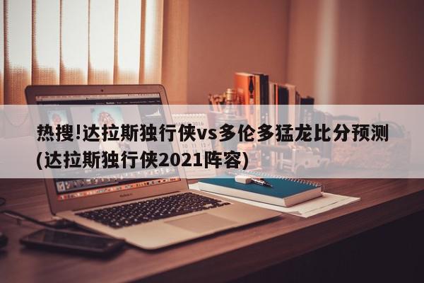 热搜!达拉斯独行侠vs多伦多猛龙比分预测(达拉斯独行侠2021阵容)