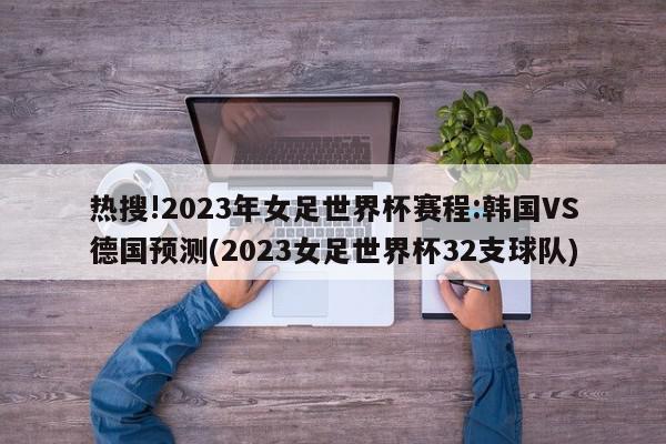 热搜!2023年女足世界杯赛程:韩国VS德国预测(2023女足世界杯32支球队)