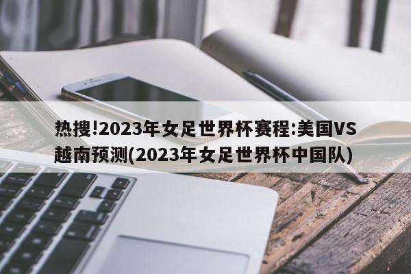 热搜!2023年女足世界杯赛程:美国VS越南预测(2023年女足世界杯中国队)