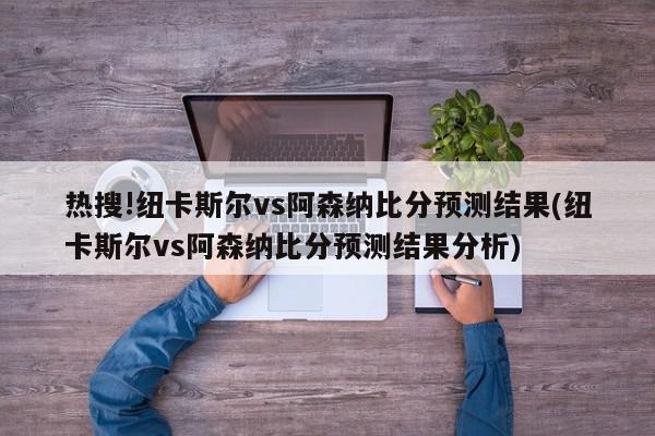 热搜!纽卡斯尔vs阿森纳比分预测结果(纽卡斯尔vs阿森纳比分预测结果分析)