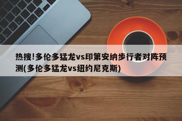 热搜!多伦多猛龙vs印第安纳步行者对阵预测(多伦多猛龙vs纽约尼克斯)