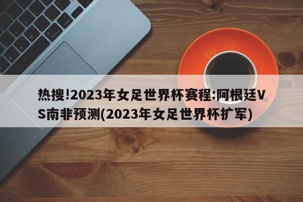 热搜!2023年女足世界杯赛程:阿根廷VS南非预测(2023年女足世界杯扩军)