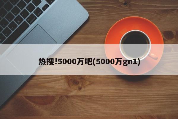 热搜!5000万吧(5000万gn1)