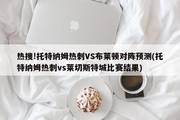 热搜!托特纳姆热刺VS布莱顿对阵预测(托特纳姆热刺vs莱切斯特城比赛结果)