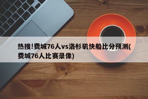 热搜!费城76人vs洛杉矶快船比分预测(费城76人比赛录像)