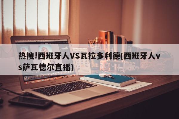 热搜!西班牙人VS瓦拉多利德(西班牙人vs萨瓦德尔直播)