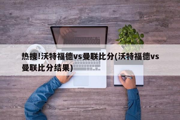 热搜!沃特福德vs曼联比分(沃特福德vs曼联比分结果)