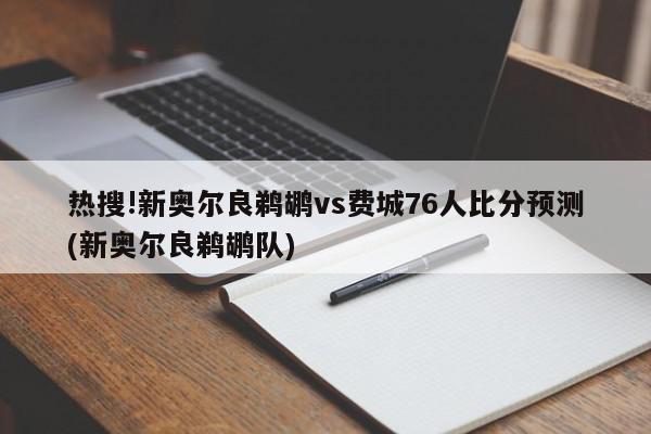 热搜!新奥尔良鹈鹕vs费城76人比分预测(新奥尔良鹈鹕队)