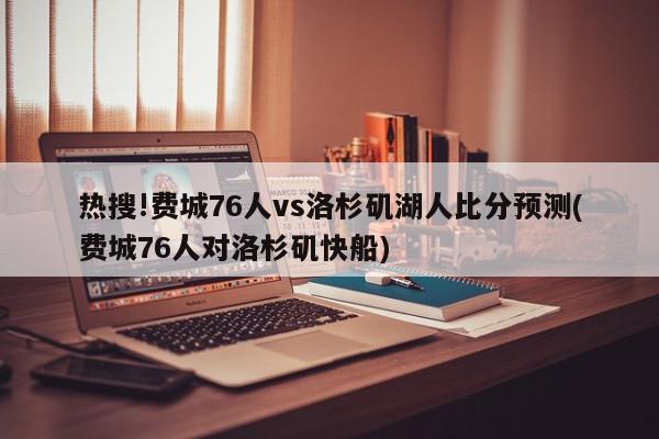 热搜!费城76人vs洛杉矶湖人比分预测(费城76人对洛杉矶快船)