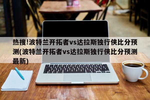 热搜!波特兰开拓者vs达拉斯独行侠比分预测(波特兰开拓者vs达拉斯独行侠比分预测最新)