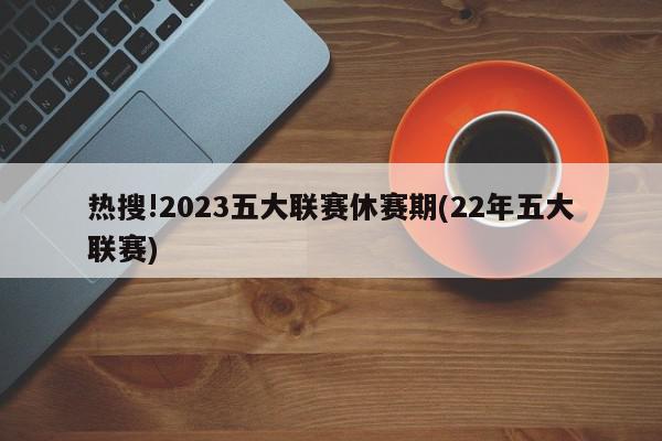 热搜!2023五大联赛休赛期(22年五大联赛)