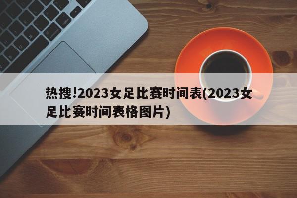 热搜!2023女足比赛时间表(2023女足比赛时间表格图片)