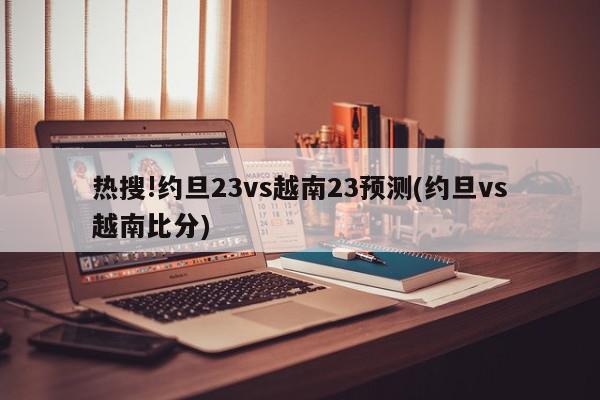 热搜!约旦23vs越南23预测(约旦vs越南比分)