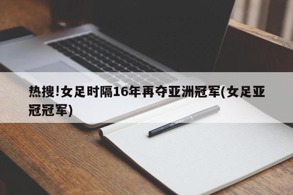 热搜!女足时隔16年再夺亚洲冠军(女足亚冠冠军)