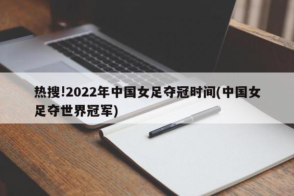 热搜!2022年中国女足夺冠时间(中国女足夺世界冠军)