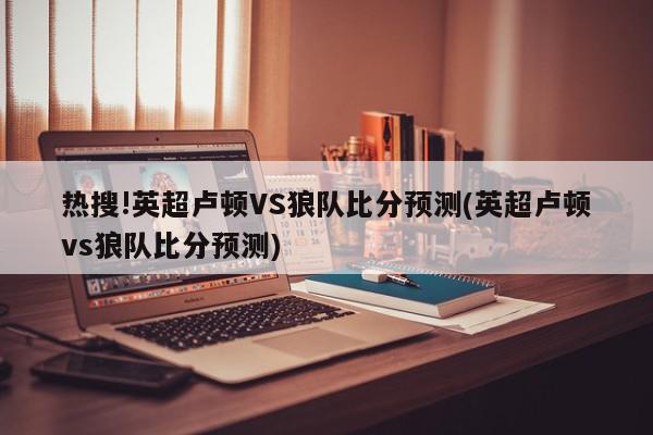 热搜!英超卢顿VS狼队比分预测(英超卢顿vs狼队比分预测)