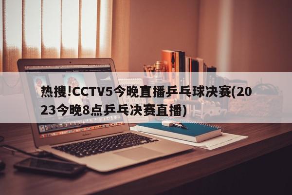 热搜!CCTV5今晚直播乒乓球决赛(2023今晚8点乒乓决赛直播)