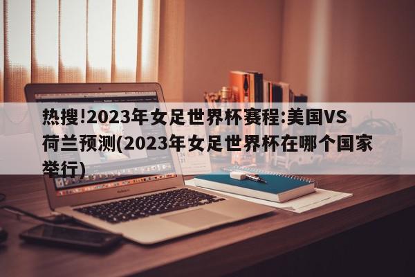 热搜!2023年女足世界杯赛程:美国VS荷兰预测(2023年女足世界杯在哪个国家举行)