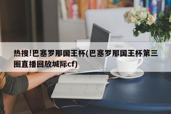 热搜!巴塞罗那国王杯(巴塞罗那国王杯第三圈直播回放城际cf)