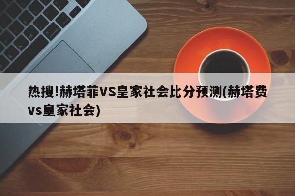 热搜!赫塔菲VS皇家社会比分预测(赫塔费vs皇家社会)