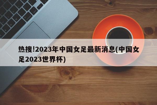 热搜!2023年中国女足最新消息(中国女足2023世界杯)