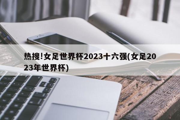 热搜!女足世界杯2023十六强(女足2023年世界杯)