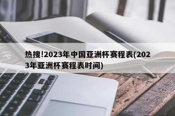 热搜!2023年中国亚洲杯赛程表(2023年亚洲杯赛程表时间)